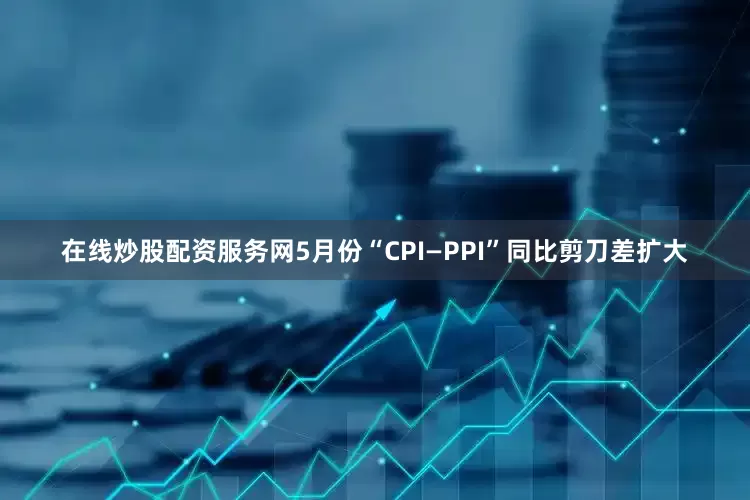 在线炒股配资服务网5月份“CPI—PPI”同比剪刀差扩大