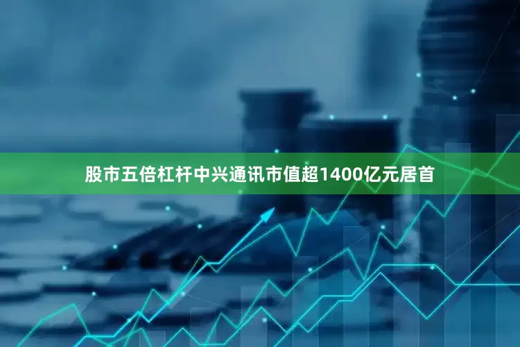 股市五倍杠杆中兴通讯市值超1400亿元居首