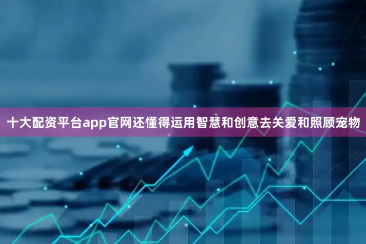 十大配资平台app官网还懂得运用智慧和创意去关爱和照顾宠物