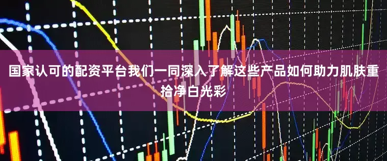国家认可的配资平台我们一同深入了解这些产品如何助力肌肤重拾净白光彩