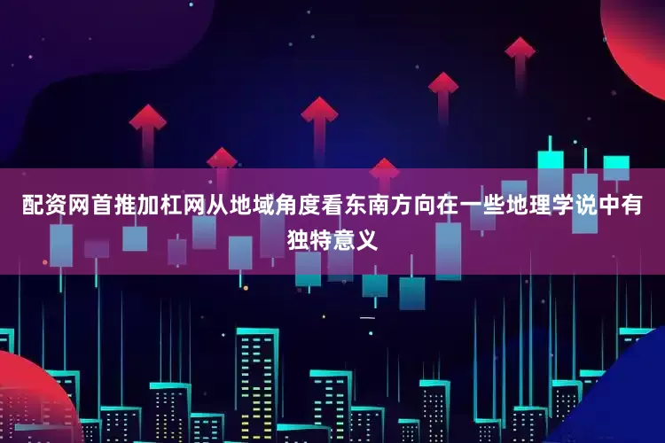 配资网首推加杠网从地域角度看东南方向在一些地理学说中有独特意义