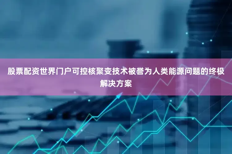 股票配资世界门户可控核聚变技术被誉为人类能源问题的终极解决方案