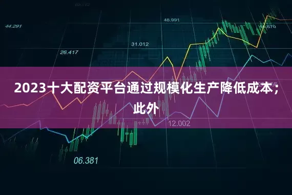 2023十大配资平台通过规模化生产降低成本;此外
