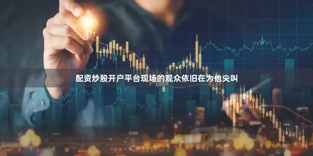 配资炒股开户平台现场的观众依旧在为他尖叫