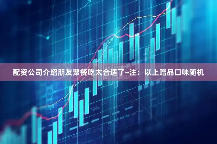 配资公司介绍朋友聚餐吃太合适了~注：以上赠品口味随机