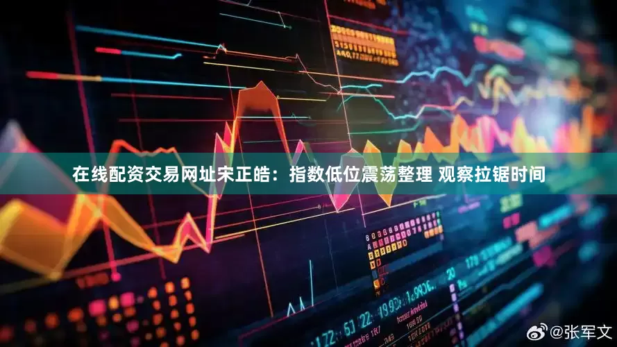 在线配资交易网址宋正皓：指数低位震荡整理 观察拉锯时间