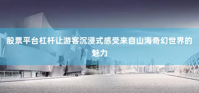 股票平台杠杆让游客沉浸式感受来自山海奇幻世界的魅力